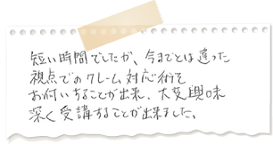 短い時間でしたが、今までとは違った視点でのクレーム対応術をお伺いすることができ、大変興味深く受講することができた。