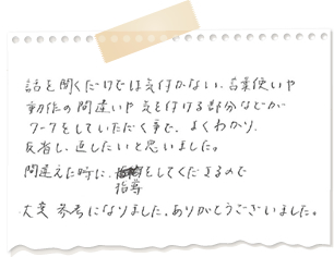 話を聞くだけでは気付かない言葉遣いや動作の間違いや気をつける部分などがワークをしていただくことで良く分かり、反省し、直したいと思いました。間違えた時に、指導をしてくださるので、大変参考になりました。ありがとうございました。