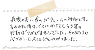 最後の方に学んだクレーム対応です。言われた時は、イスにかけてもらう等の行動は浮かびませんでした。そのあたりの心遣いも大切だと分かりました。